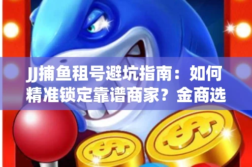 JJ捕鱼租号避坑指南：如何精准锁定靠谱商家？金商选择必备技巧全公开